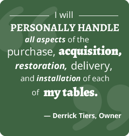 "I will personally handle all aspects of the purchase, acquisition, restoration, delivery, & installation of each of my tables." - Derrick Tiers, Owner